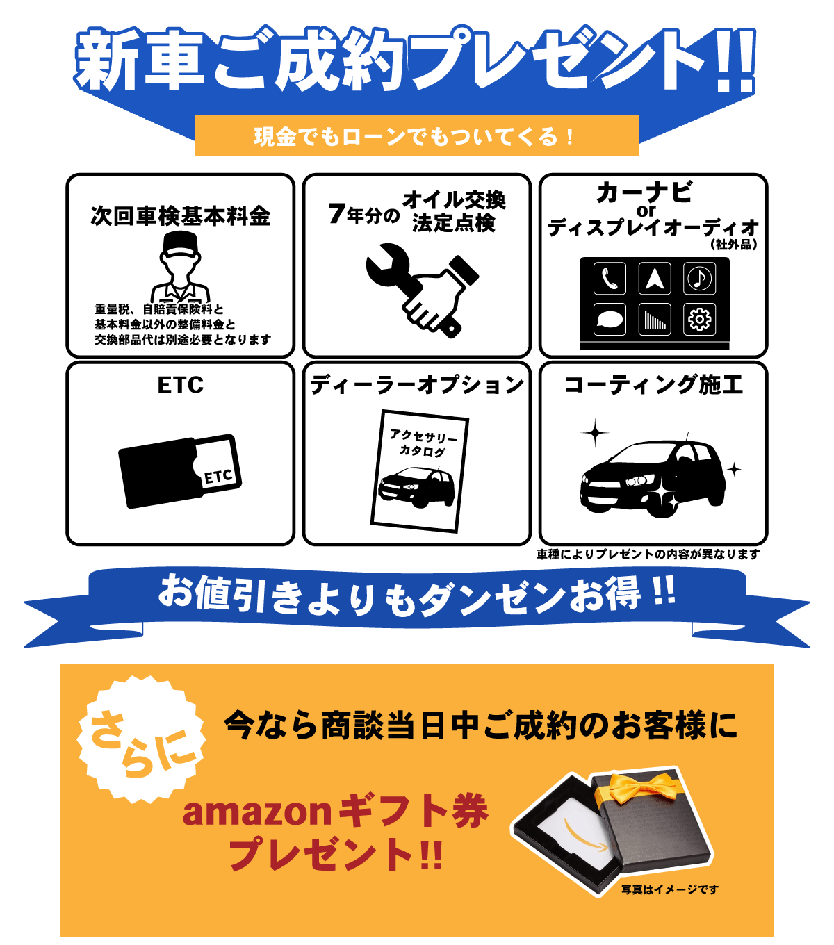 新車ご成約プレゼント（現金でもローンでもついてくる！） ・次回車検基本料金（重量税。自賠責保険料と基本料金以外の整備料金と交換部品代は別途必要になります） ・7年分のオイル交換と法定点検 ・カーナビorディスプレイオーディオ ・ETC ・ディーラーオプション ・コーティング施工 （車種によりプレゼントの内容が異なります） お値引きよりもダンゼンお得！！ さらに今なら商談当日中のご成約のお客様にamazonギフト券プレゼント！