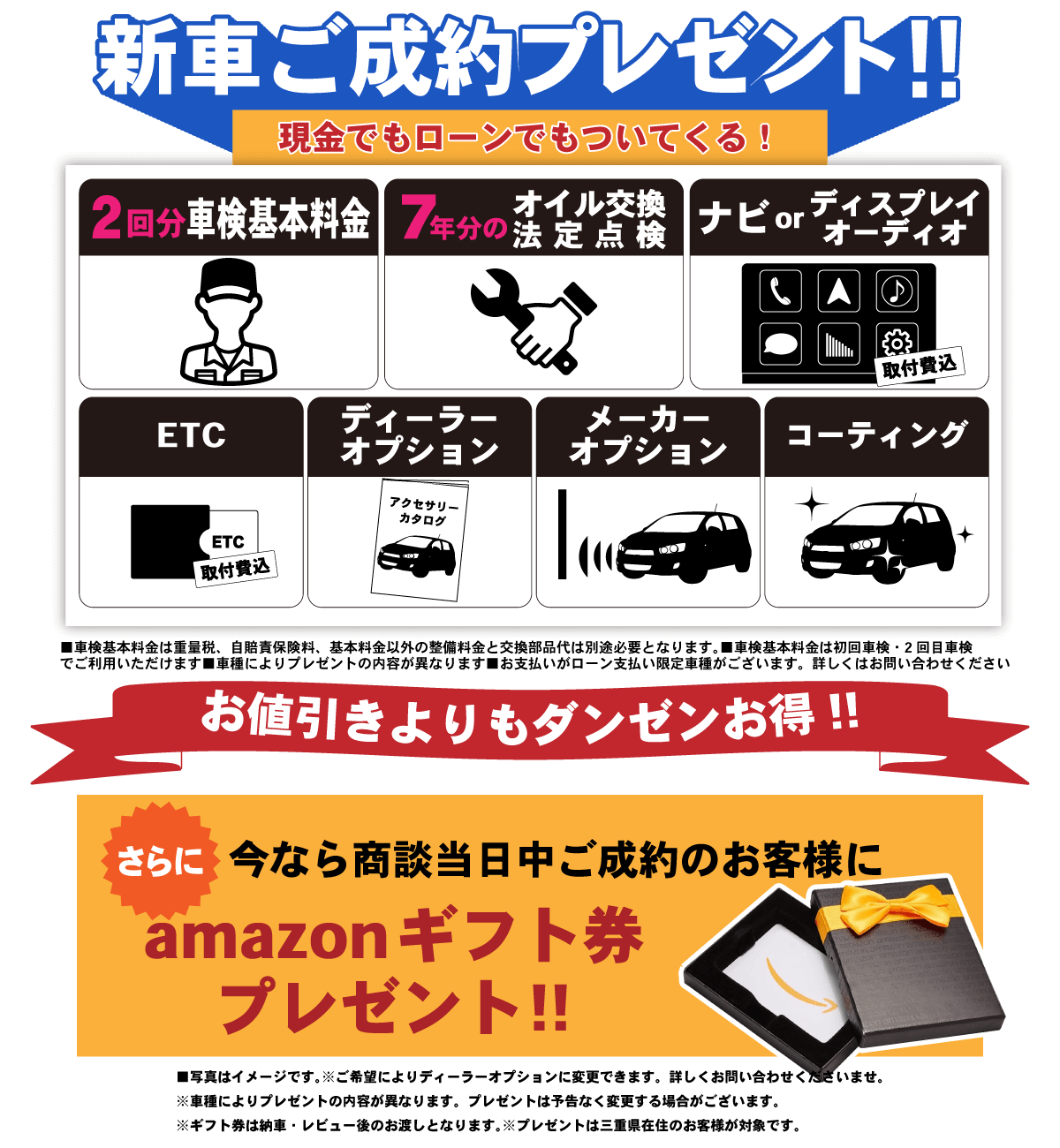 新車ご成約プレゼント（現金でもローンでもついてくる！） ・車検基本料金2回分（重量税。自賠責保険料と基本料金以外の整備料金と交換部品代は別途必要になります） ・7年分のメンテンスパック・カーナビorディスプレイオーディオ ・ETC ・ディーラーオプション ・メーカーオプション・コーティング施工 （車種によりプレゼントの内容が異なります） お値引きよりもダンゼンお得！！ さらに今なら商談当日中のご成約のお客様にamazonギフト券プレゼント！